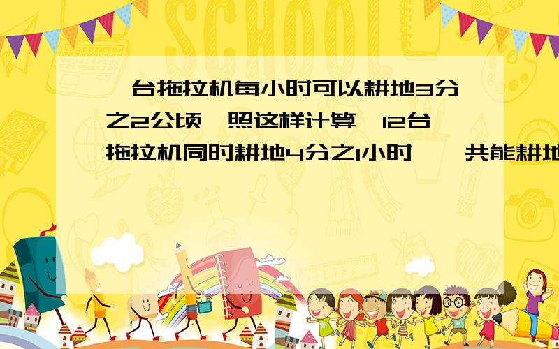 一台拖拉机每小时可以耕地3分之2公顷,照这样计算,12台拖拉机同时耕地4分之1小时,一共能耕地多少公顷?麻烦写出算式!