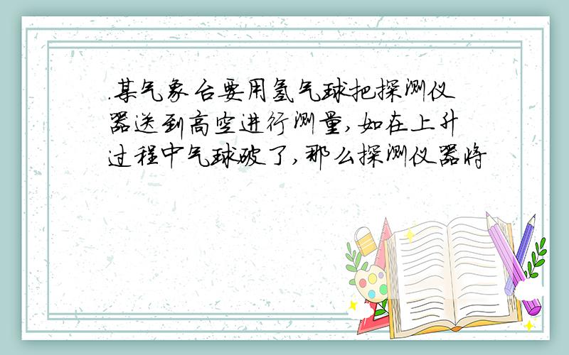 .某气象台要用氢气球把探测仪器送到高空进行测量,如在上升过程中气球破了,那么探测仪器将