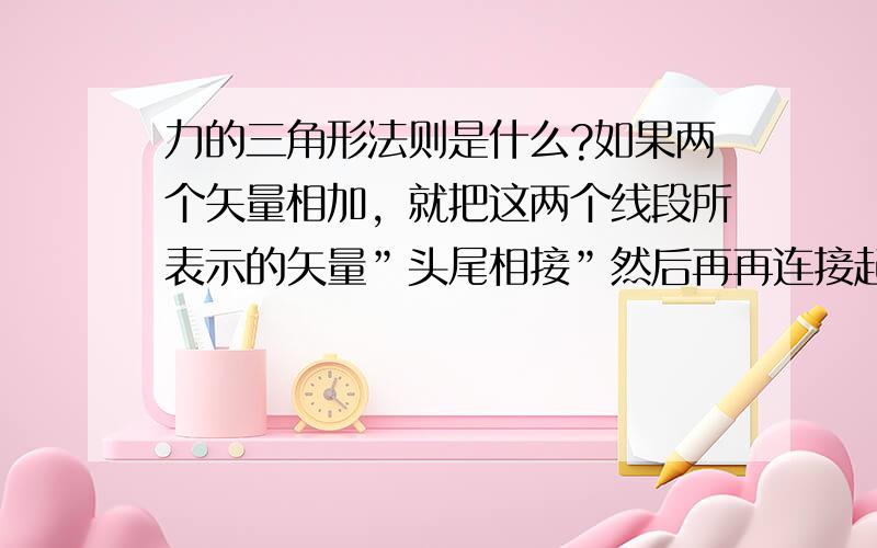 力的三角形法则是什么?如果两个矢量相加，就把这两个线段所表示的矢量”头尾相接”然后再再连接起点与终点，所得的有向线段就是相加所得的结果．还有合力是不是就是几个力相加之和