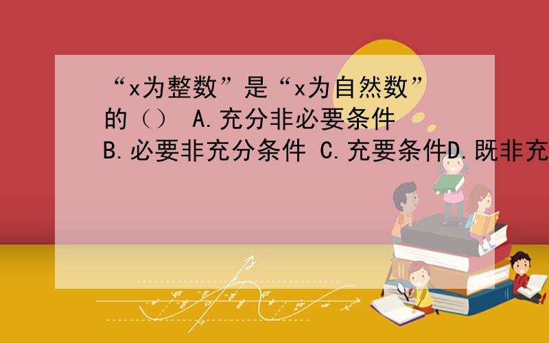 “x为整数”是“x为自然数”的（） A.充分非必要条件 B.必要非充分条件 C.充要条件D.既非充分又非必要条件（请为我详细解析为什么要这么做?各位谢谢了,因为我实在不知道该怎么判断什么