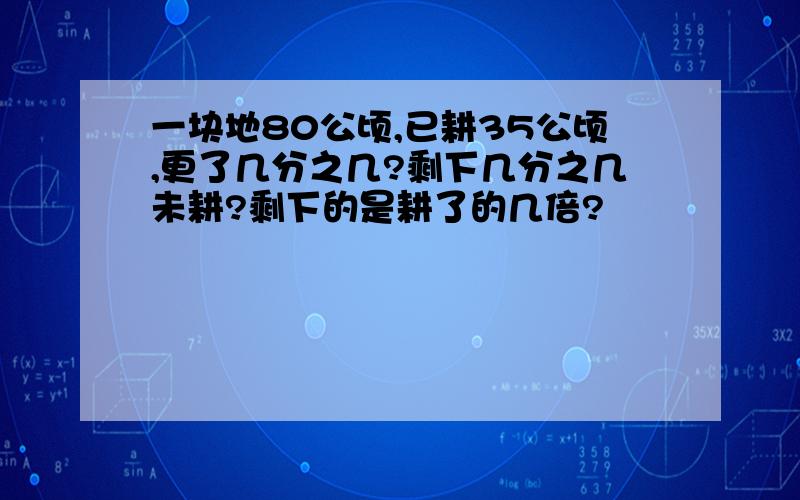 一块地80公顷,已耕35公顷,更了几分之几?剩下几分之几未耕?剩下的是耕了的几倍?