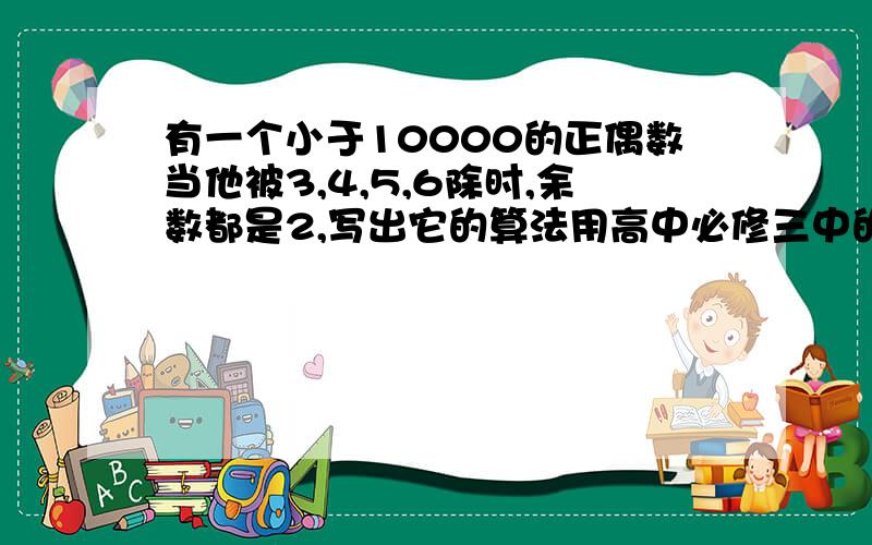 有一个小于10000的正偶数当他被3,4,5,6除时,余数都是2,写出它的算法用高中必修三中的算法做