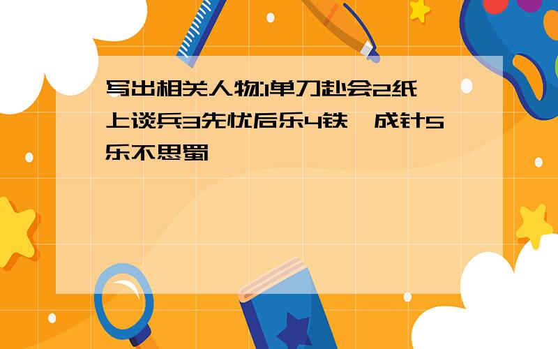 写出相关人物:1单刀赴会2纸上谈兵3先忧后乐4铁杵成针5乐不思蜀