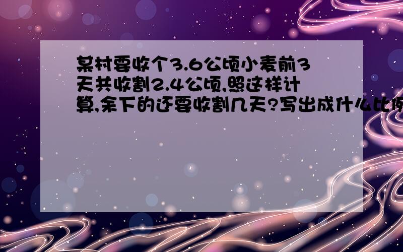 某村要收个3.6公顷小麦前3天共收割2.4公顷,照这样计算,余下的还要收割几天?写出成什么比例 和成什么比例的过程