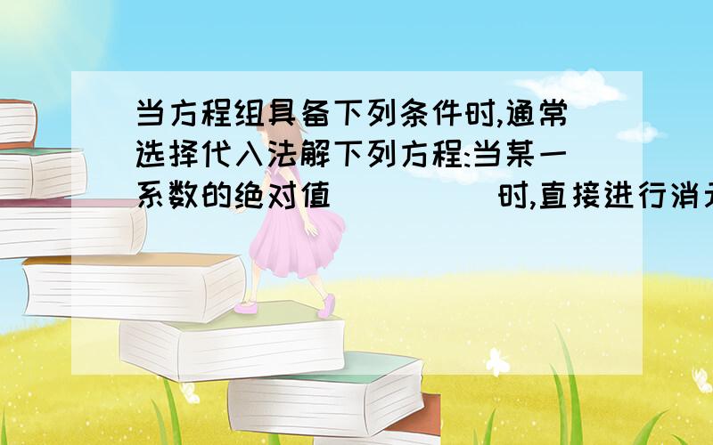 当方程组具备下列条件时,通常选择代入法解下列方程:当某一系数的绝对值_____时,直接进行消元；