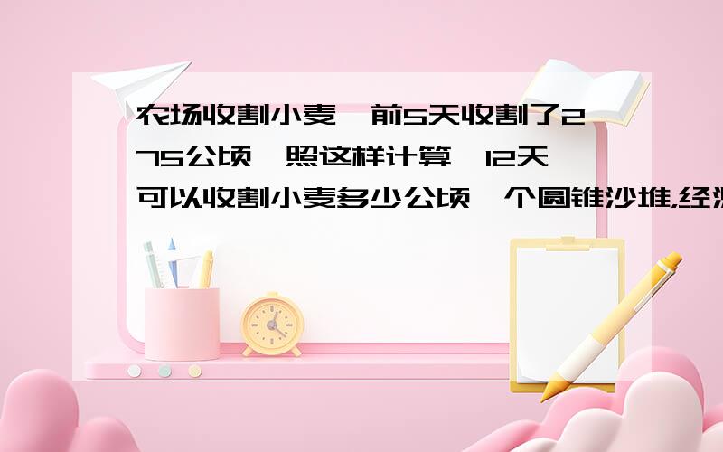 农场收割小麦,前5天收割了275公顷,照这样计算,12天可以收割小麦多少公顷一个圆锥沙堆，经测量地面周长是6.28M，高是1.2M，如果每立方米sh沙重1.4吨，这堆沙子有多少吨（保留1位小数）在一