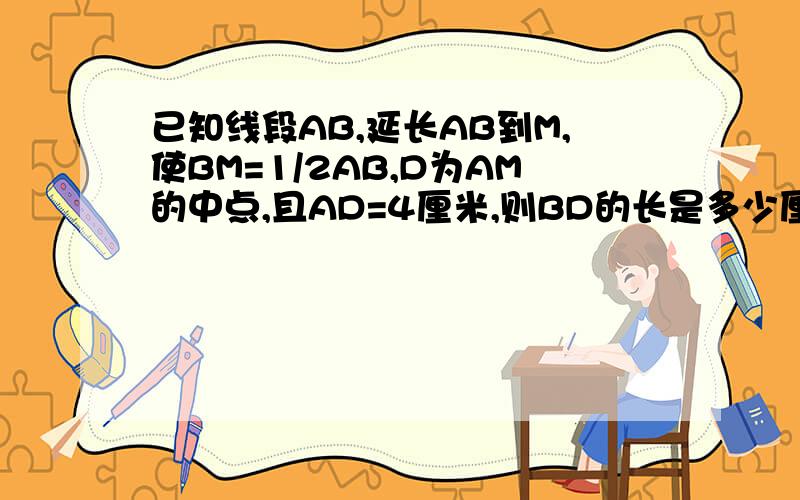 已知线段AB,延长AB到M,使BM=1/2AB,D为AM的中点,且AD=4厘米,则BD的长是多少厘米