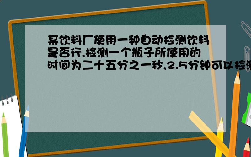 某饮料厂使用一种自动检测饮料是否行,检测一个瓶子所使用的时间为二十五分之一秒,2.5分钟可以检测多少个瓶子答案是不是3750个啊啊