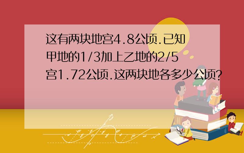 这有两块地宫4.8公顷.已知甲地的1/3加上乙地的2/5宫1.72公顷.这两块地各多少公顷?