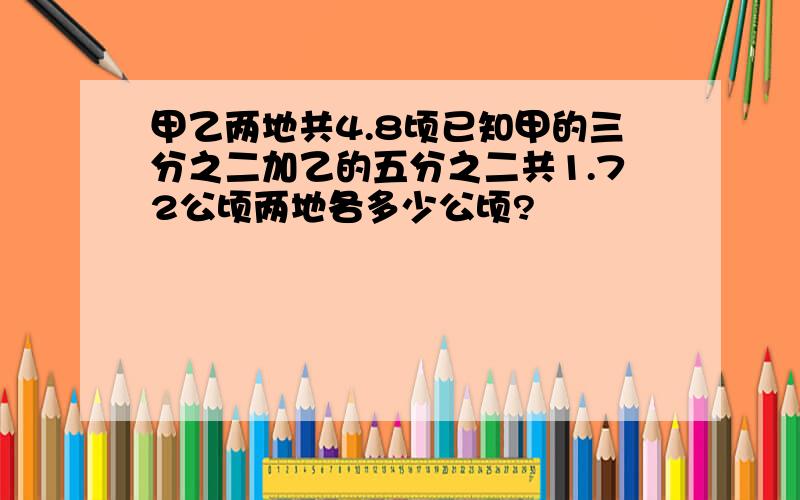 甲乙两地共4.8顷已知甲的三分之二加乙的五分之二共1.72公顷两地各多少公顷?