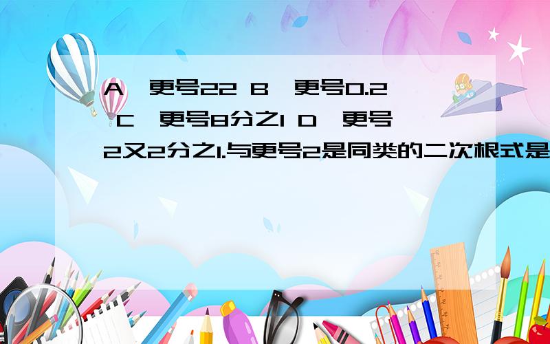 A,更号22 B,更号0.2 C,更号8分之1 D,更号2又2分之1.与更号2是同类的二次根式是()