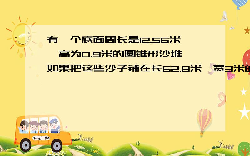 有一个底面周长是12.56米,高为0.9米的圆锥形沙堆,如果把这些沙子铺在长62.8米,宽3米的通道上,沙子厚多少厘米?