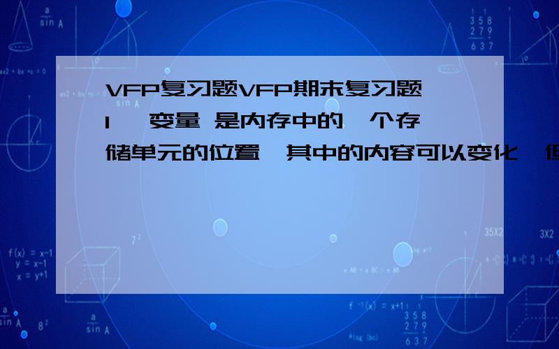 VFP复习题VFP期末复习题1、 变量 是内存中的一个存储单元的位置,其中的内容可以变化,但标识该存储位置的名称（即变量名）不变.2、 数据库 是以一定的组织形式存放在计算机存储介质上的