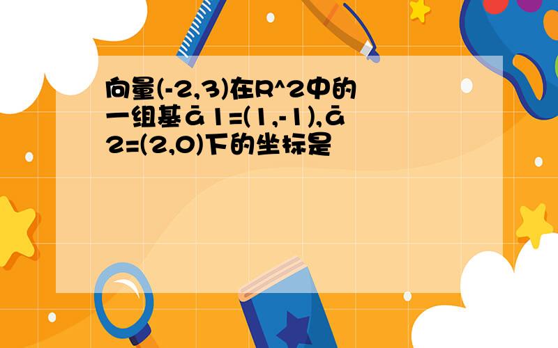 向量(-2,3)在R^2中的一组基ā1=(1,-1),ā2=(2,0)下的坐标是