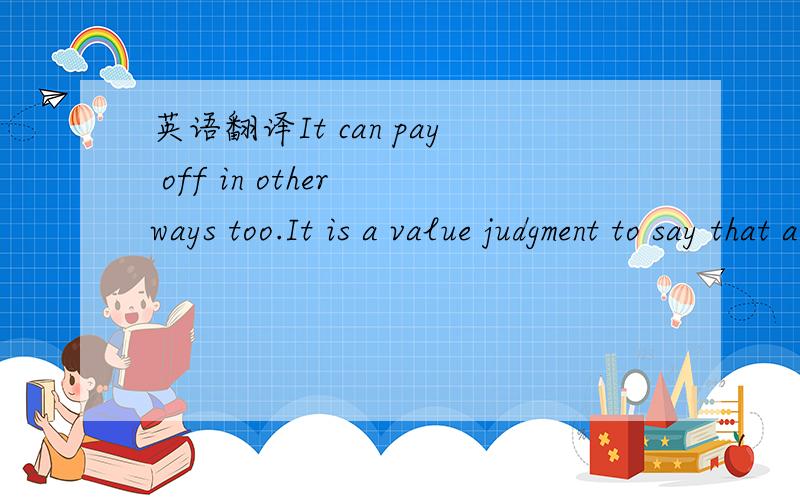 英语翻译It can pay off in other ways too.It is a value judgment to say that a college education will make you a better person,but it is a value judgment that the vast majority of college graduates are willing to make.Survey after survey demosrate