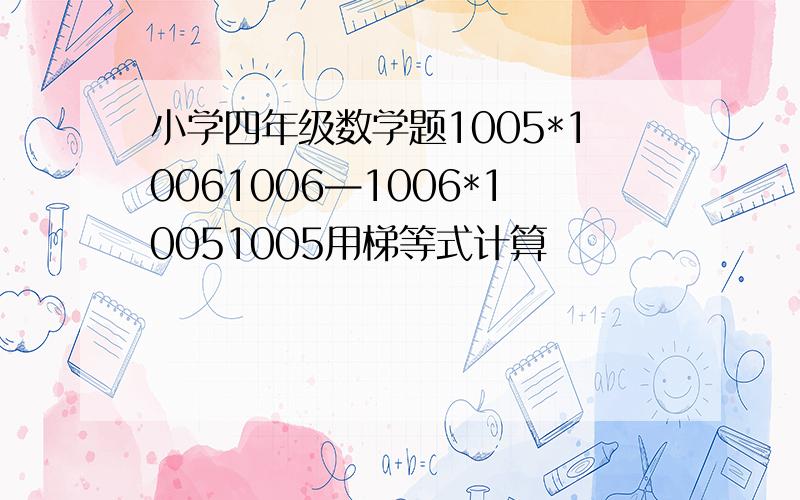 小学四年级数学题1005*10061006—1006*10051005用梯等式计算