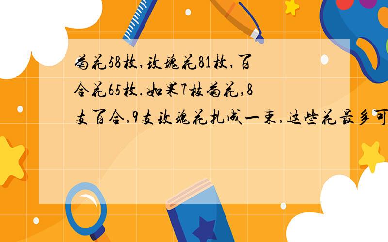 菊花58枚,玫瑰花81枚,百合花65枚.如果7枝菊花,8支百合,9支玫瑰花扎成一束,这些花最多可以扎多少束