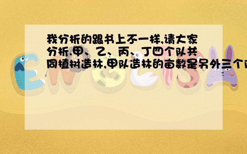 我分析的跟书上不一样,请大家分析.甲、乙、丙、丁四个队共同植树造林,甲队造林的亩数是另外三个队造林总亩数1/4,乙队造林的亩数是另外三个队造林总亩数的1/3,丙队造林的亩数是另外三