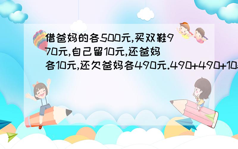 借爸妈的各500元,买双鞋970元,自己留10元,还爸妈各10元,还欠爸妈各490元.490+490+10=990元,还有10元哪去了?