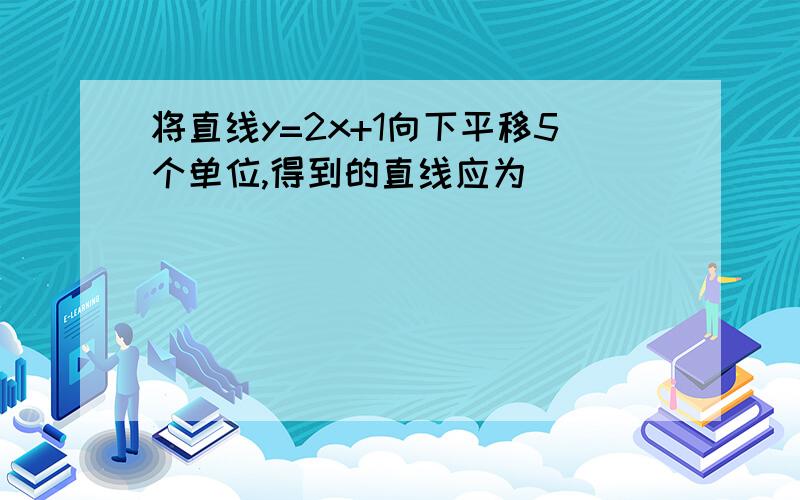 将直线y=2x+1向下平移5个单位,得到的直线应为