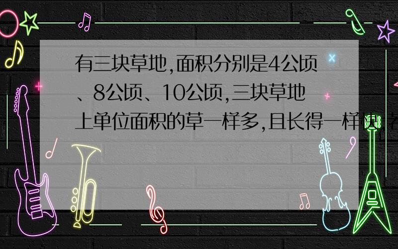 有三块草地,面积分别是4公顷、8公顷、10公顷,三块草地上单位面积的草一样多,且长得一样快,若第一块草地可供24头牛吃6周,第二块草地可供36头牛吃12周,问第三块草地可供多少头牛吃20周?