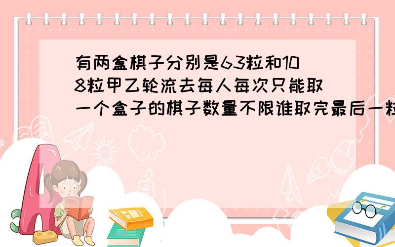 有两盒棋子分别是63粒和108粒甲乙轮流去每人每次只能取一个盒子的棋子数量不限谁取完最后一粒为胜,怎样胜