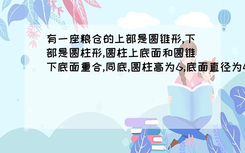 有一座粮仓的上部是圆锥形,下部是圆柱形,圆柱上底面和圆锥下底面重合,同底,圆柱高为6,底面直径为4圆轴的轴截面是直角三角形,则粮仓的容积为（保留π）