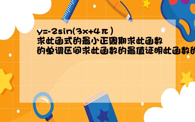 y=-2sin(3x+4π）求此函式的最小正周期求此函数的单调区间求此函数的最值证明此函数的奇偶性求它的对称中心和对称轴老师让我们写出关于上面式子的全部问题并解答如果我提的问题不全面