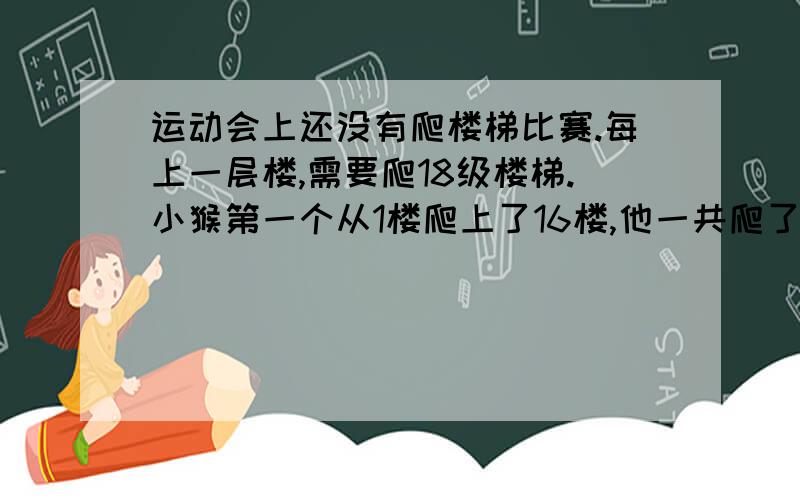 运动会上还没有爬楼梯比赛.每上一层楼,需要爬18级楼梯.小猴第一个从1楼爬上了16楼,他一共爬了几级楼梯