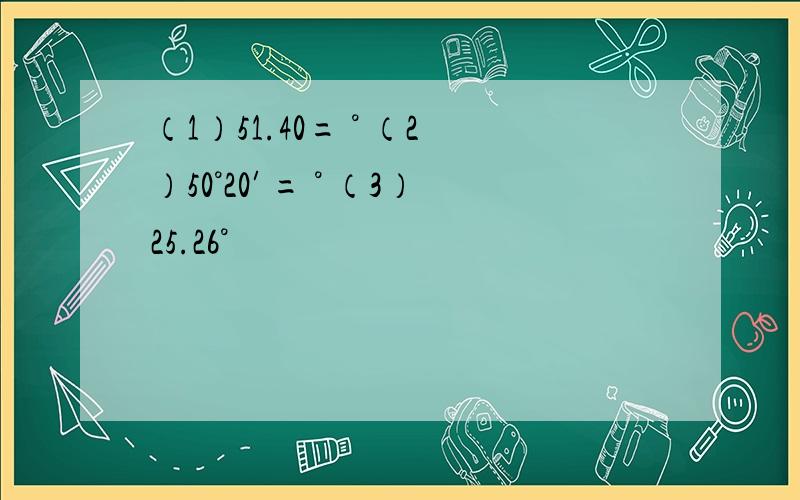 （1）51.40= ° （2）50°20′= ° （3）25.26°