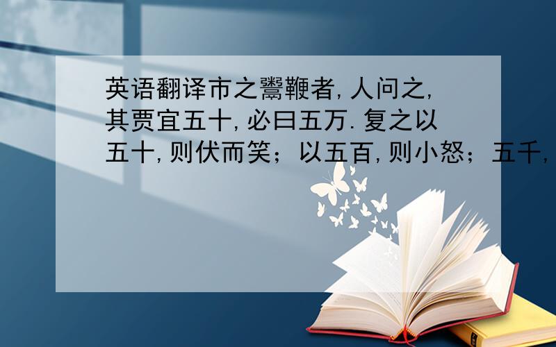 英语翻译市之鬻鞭者,人问之,其贾宜五十,必曰五万.复之以五十,则伏而笑；以五百,则小怒；五千,则大怒；必五万而后可.有富者子,适市买鞭,出五万,持以夸余.视其首,则拳蹙而不遂；视其握,