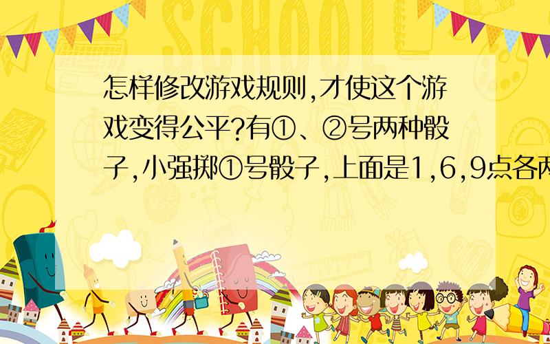 怎样修改游戏规则,才使这个游戏变得公平?有①、②号两种骰子,小强掷①号骰子,上面是1,6,9点各两面；小刚掷②号骰子,上面是3,5,8点各两面.小强和小刚玩陆战棋,每掷一次,谁点大,谁先走.这