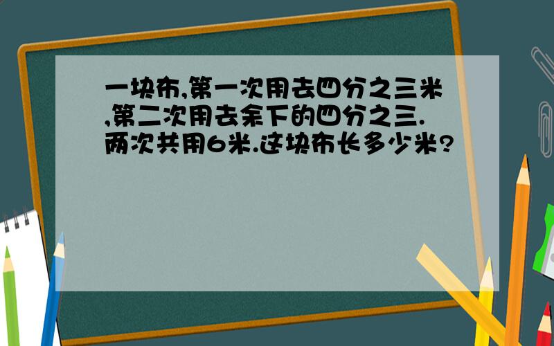 一块布,第一次用去四分之三米,第二次用去余下的四分之三.两次共用6米.这块布长多少米?