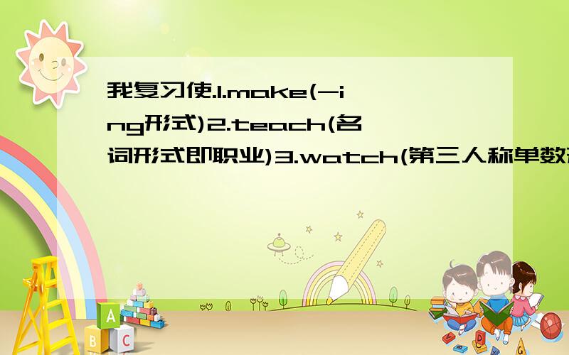 我复习使.1.make(-ing形式)2.teach(名词形式即职业)3.watch(第三人称单数形式)4.does(动词原形)5.play(-ing形式)二、用所给单词的适当形式填空(10分)(　 )1.He　　　 (teach) English .(　 )2.I　　　 (sing) songs