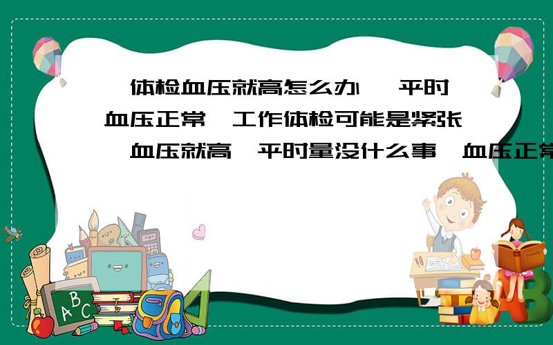 一体检血压就高怎么办 ,平时血压正常,工作体检可能是紧张,血压就高,平时量没什么事,血压正常,想通过体检 ,有没有暂时快速降血压的方法 只要通过体检就行,我平时血压不高,只有体检的时