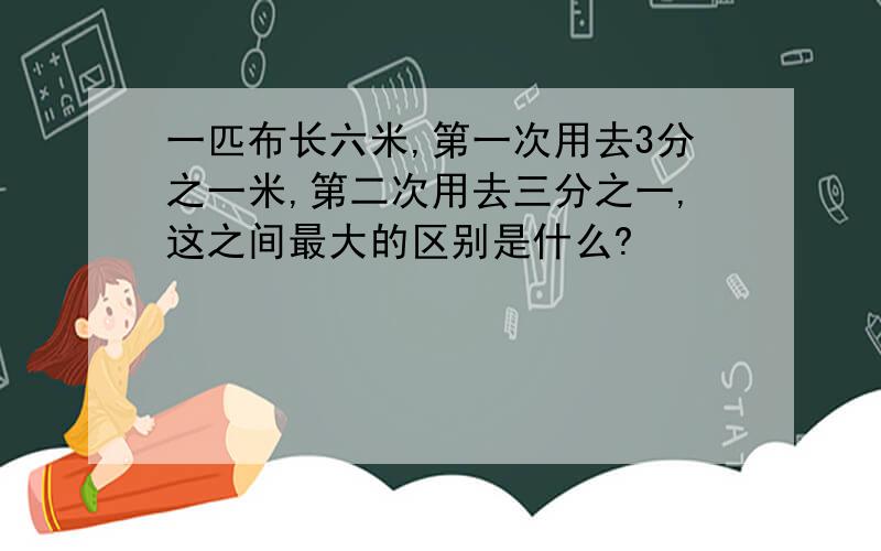 一匹布长六米,第一次用去3分之一米,第二次用去三分之一,这之间最大的区别是什么?