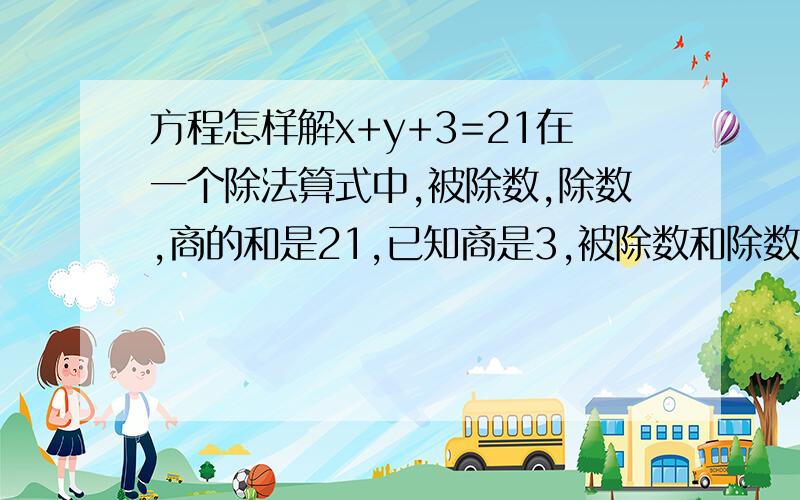 方程怎样解x+y+3=21在一个除法算式中,被除数,除数,商的和是21,已知商是3,被除数和除数各是多少?