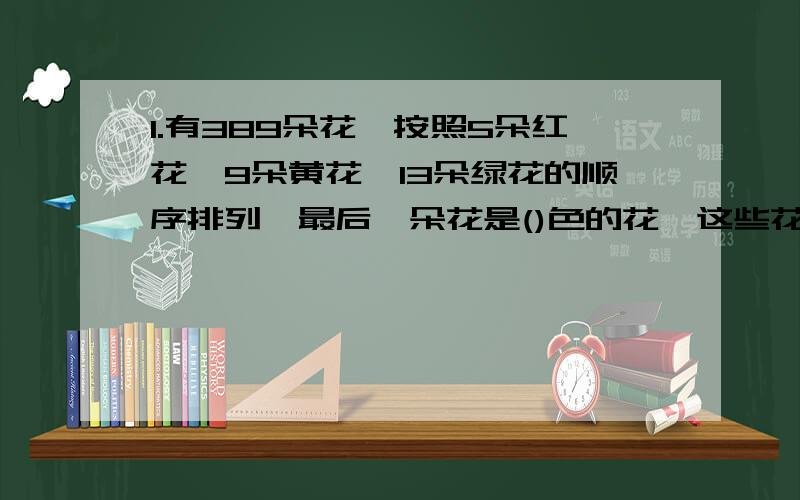 1.有389朵花,按照5朵红花,9朵黄花,13朵绿花的顺序排列,最后一朵花是()色的花,这些花中,绿花有（）朵.2.一把小刀的售价是6元,如果小明买了这把小刀,那么小明与小强的钱数比是3:5,如果小强买