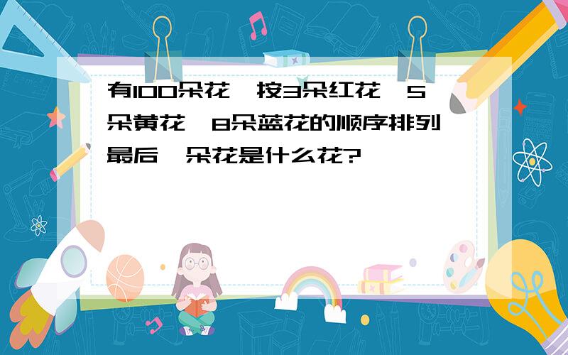 有100朵花,按3朵红花,5朵黄花,8朵蓝花的顺序排列,最后一朵花是什么花?