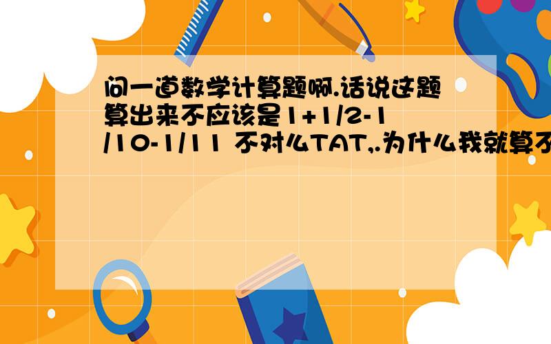 问一道数学计算题啊.话说这题算出来不应该是1+1/2-1/10-1/11 不对么TAT,.为什么我就算不出来正确答案呢、