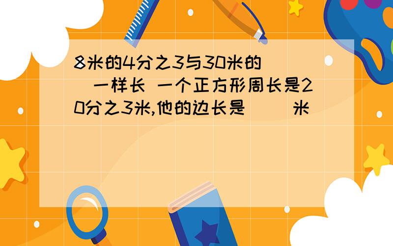 8米的4分之3与30米的（ ）一样长 一个正方形周长是20分之3米,他的边长是（ ）米