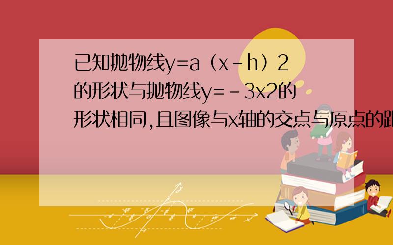 已知抛物线y=a﹙x-h﹚2的形状与抛物线y=﹣3x2的形状相同,且图像与x轴的交点与原点的距离为21 求a,h的值2 求函数开口方向,对称轴和顶点坐标ps