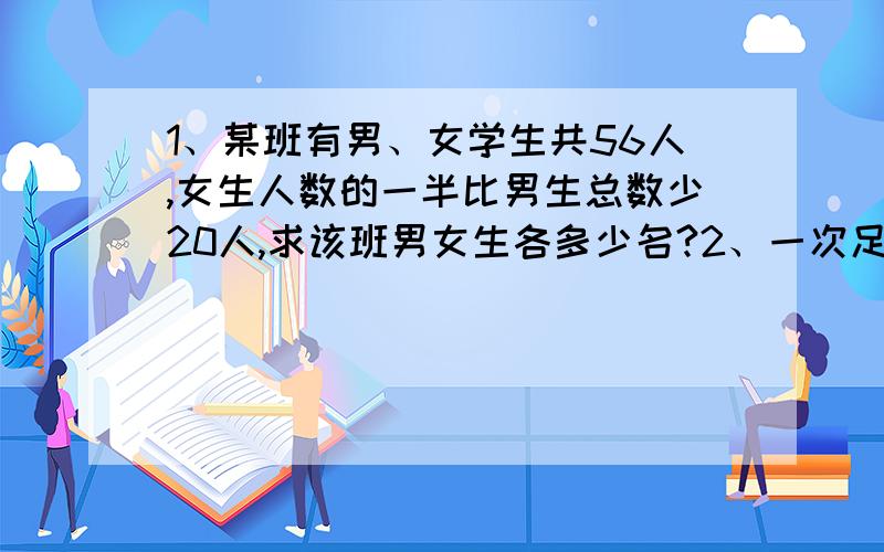 1、某班有男、女学生共56人,女生人数的一半比男生总数少20人,求该班男女生各多少名?2、一次足球比赛共赛15轮（及每队均赛15场）,胜一场记2分,平一场记1分,负一场记0分,某中学足球队所胜