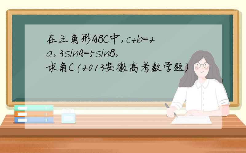 在三角形ABC中,c+b=2a,3sinA=5sinB,求角C(2013安徽高考数学题)