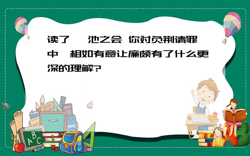 读了 渑池之会 你对负荆请罪中蔺相如有意让廉颇有了什么更深的理解?