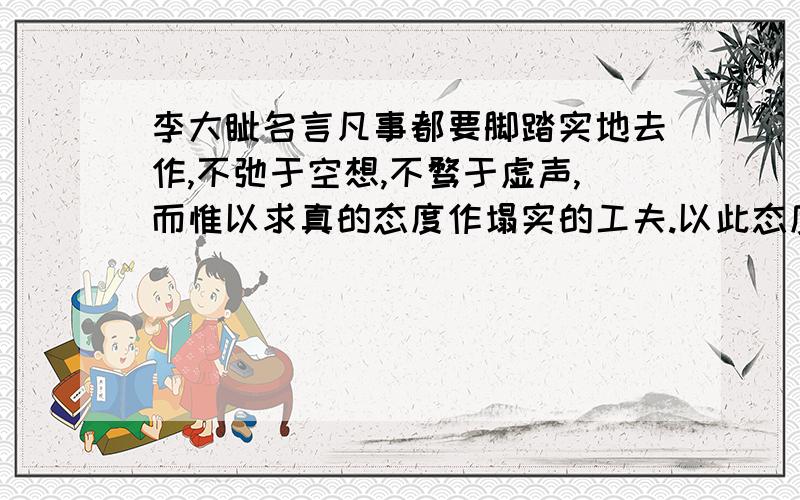 李大钊名言凡事都要脚踏实地去作,不弛于空想,不骛于虚声,而惟以求真的态度作塌实的工夫.以此态度求学,则真理可明,以此态度做事,则功业可就.求意思