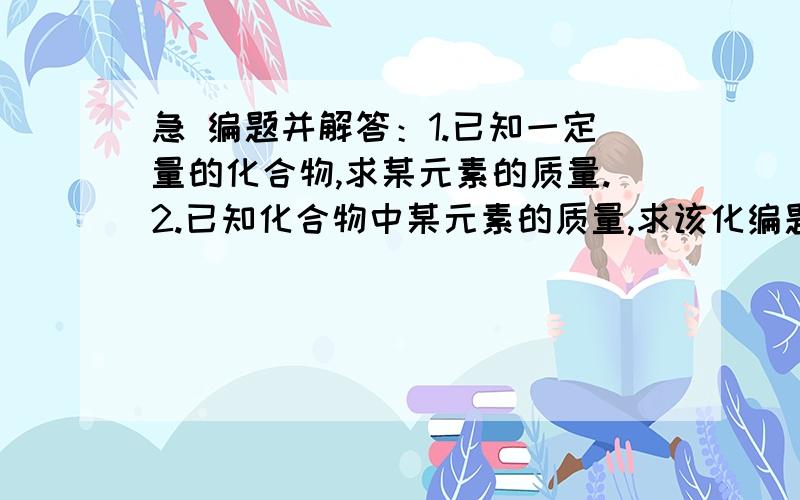 急 编题并解答：1.已知一定量的化合物,求某元素的质量.2.已知化合物中某元素的质量,求该化编题并解答：1.已知一定量的化合物,求某元素的质量.2.已知化合物中某元素的质量,求该化合物的