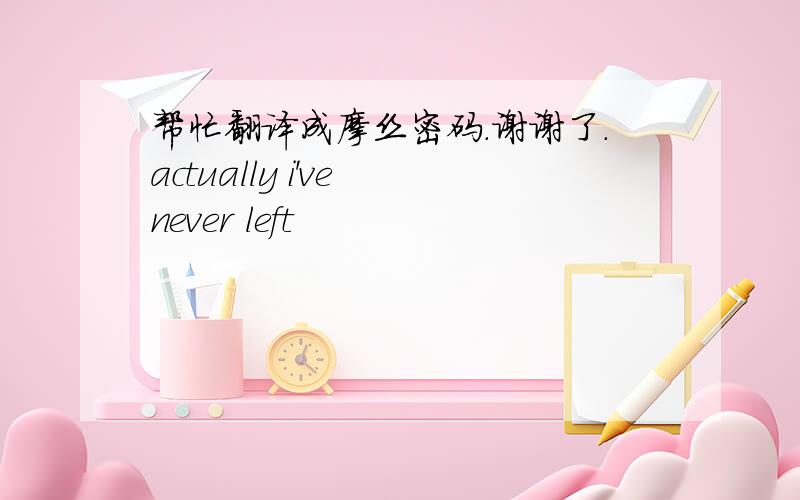 帮忙翻译成摩丝密码.谢谢了.actually i've never left