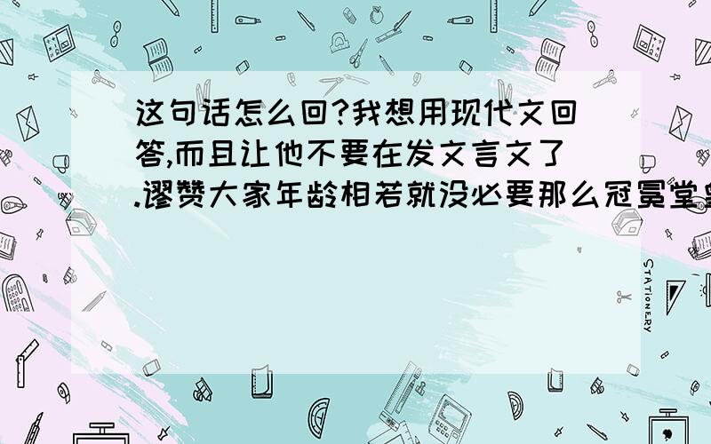 这句话怎么回?我想用现代文回答,而且让他不要在发文言文了.谬赞大家年龄相若就没必要那么冠冕堂皇了姑娘该是聊Q请奉上……PS：有请姑娘前去妖才吧支持小下若否那至少也去妖风暗夜吧