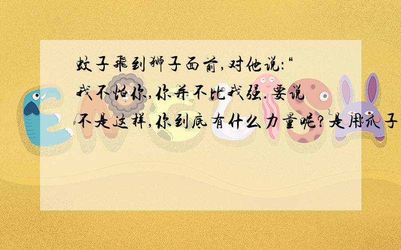 蚊子飞到狮子面前,对他说：“我不怕你,你并不比我强.要说不是这样,你到底有什么力量呢?是用爪子抓,女人同男人打架,也会这么干.我比你强得多.你要是愿意,我们来较量较量吧!”蚊子吹着